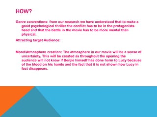 HOW?
Genre conventions: from our research we have understood that to make a
good psychological thriller the conflict has to be in the protagonists
head and that the battle in the movie has to be more mental than
physical.
Attracting target Audience:
Mood/Atmosphere creation: The atmosphere in our movie will be a sense of
uncertainty. This will be created as throughout the opening the
audience will not know if Benjie himself has done harm to Lucy because
of the blood on his hands and the fact that it is not shown how Lucy in
fact disappears.
 