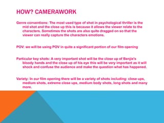 HOW? CAMERAWORK
Genre conventions: The most used type of shot in psychological thriller is the
mid shot and the close up this is because it allows the viewer relate to the
characters. Sometimes the shots are also quite dragged on so that the
viewer can really capture the characters emotions.
POV: we will be using POV in quite a significant portion of our film opening
Particular key shots: A very important shot will be the close up of Benjie's
bloody hands and the close up of his eye this will be very important as it will
shock and confuse the audience and make the question what has happened.
Variety: In our film opening there will be a variety of shots including: close ups,
medium shots, extreme close ups, medium body shots, long shots and many
more.
 