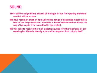SOUND
There will be a significant amount of dialogue in our film opening therefore
a script will be written.
We have found an artist on YouTube with a range of suspense music that is
free to use for projects etc. his name is Peder Helland and he allows the
use of his music if he is credited in the project.
We will need to record other non diegetic sounds for other elements of our
opening but there is already a very wide range on final cut pro itself.
 