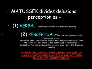 • MATUSSEK divides delusional
perception as -
• (1) VERBAL-verbal indication to of a delusional meaning.
• (2) PERCEPTUAL-The new meaning seems to be
embedded in the
perception itself. The essential properties of the perceived object come
into prominence as a result of the loosening of the coherence of
perception. This liberated essential property gives rise to the delusional
meaning.
• PRIMARY DELUSIONAL EXPERIENCES ARE SEEN IN
ACUTE SCHIZOPHRENIA SHIFTS & ARE NOT SEEN
IN CHRONIC SCHIZOPHRENIA.
 