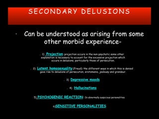 S E C O N D A R Y D E L U S I O N S
• Can be understood as arising from some
other morbid experience-
. 1) Projection: projection occurs in the non-psychotic some other
explanation is necessary to account for the excessive projection which
occurs in delusions, particularly those of persecution.
. 2) Latent homosexuality (Freud): the different ways in which this is denied
gave rise to delusions of persecution, erotomania, jealousy and grandeur.
. 3) Depressive moods
. 4) Hallucinations
5) PSYCHOGENIC REACTION : In abnormally suspicious personalities.
6)SENSITIVE PERSONALITIES
 