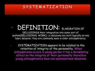 S Y S T E M A T I Z A T I O N
• DEFINITION: ELABORATION OF
DELUSIONS& their integration into some sort of
system(DELUSIONAL WORK); i.e delusions are built logically on one
basic delusion; they are commonly seen in older schizophrenics.
• SYSTEMATIZATION appears to be related to the
retention of integrity of the personality. When
schizophrenia occurs in young person it has a devastating
effect on the integrity of their personality therefore
young schizophrenics have non-systematised delusions.
 
