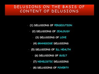 D E L U S I O N S O N T H E B A S I S O F
C O N T E N T O F D E L U S I O N S
• (1) DELUSIONS OF PERSECUTION
• (2) DELUSIONS OF JEALOUSY
• (3) DELUSIONS OF LOVE
• (4) GRANDIOSE DELUSIONS
• (5) DELUSIONS OF ILL HEALTH
• (6) DELUSIONS OF GUILT
• (7) NIHILISTIC DELUSIONS
• (8) DELUSIONS OF POVERTY
 