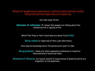 • Result of apophanous experiences, auditory hallucinations, bodily
hallucinations and experiences of passivity.
Can take many forms:
Delusions of reference: Pt. knows that people are talking about him,
slandering him or spying on him.
Belief that they or their loved ones are about to be killed.
Being robbed or deprived of their just inheritance.
Have special knowledge which the persecutors want to take.
Being poisoned – these are often explanatory delusions or based on
hallucinations of smell and taste.
Delusions of influence: are logical results of experiences of passivity,which are
diagnostic of schizophrenia.
 