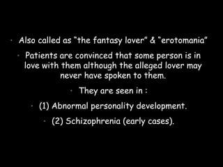 • Also called as “the fantasy lover” & “erotomania”
• Patients are convinced that some person is in
love with them although the alleged lover may
never have spoken to them.
• They are seen in :
• (1) Abnormal personality development.
• (2) Schizophrenia (early cases).
 