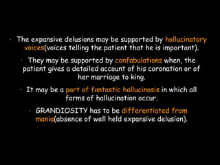 • The expansive delusions may be supported by hallucinatory
voices(voices telling the patient that he is important).
• They may be supported by confabulations when, the
patient gives a detailed account of his coronation or of
her marriage to king.
• It may be a part of fantastic hallucinosis in which all
forms of hallucination occur.
• GRANDIOSITY has to be differentiated from
mania(absence of well held expansive delusion).
 