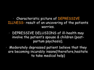 • Characteristic picture of DEPRESSIVE
ILLNESS- result of an uncovering of the patients
worries.
• DEPRESSIVE DELUSIONS of ill-health may
involve the patient’s spouse & children (post-
partum psychosis).
• Moderately depressed patient believe that they
are becoming incurably insane(therefore,hesitate
to take medical help)
 