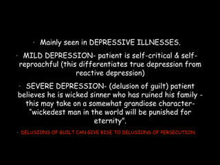 • Mainly seen in DEPRESSIVE ILLNESSES.
• MILD DEPRESSION- patient is self-critical & self-
reproachful (this differentiates true depression from
reactive depression)
• SEVERE DEPRESSION- (delusion of guilt) patient
believes he is wicked sinner who has ruined his family -
this may take on a somewhat grandiose character-
“wickedest man in the world will be punished for
eternity”.
• DELUSIONS OF GUILT CAN GIVE RISE TO DELUSIONS OF PERSECUTION.
 