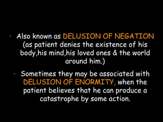 • Also known as DELUSION OF NEGATION
(as patient denies the existence of his
body,his mind,his loved ones & the world
around him.)
• Sometimes they may be associated with
DELUSION OF ENORMITY, when the
patient believes that he can produce a
catastrophe by some action.
 