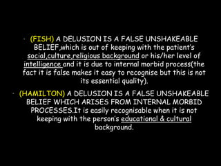 • (FISH) A DELUSION IS A FALSE UNSHAKEABLE
BELIEF,which is out of keeping with the patient’s
social,culture,religious background or his/her level of
intelligence and it is due to internal morbid process(the
fact it is false makes it easy to recognise but this is not
its essential quality).
• (HAMILTON) A DELUSION IS A FALSE UNSHAKEABLE
BELIEF WHICH ARISES FROM INTERNAL MORBID
PROCESSES.It is easily recognisable when it is not
keeping with the person’s educational & cultural
background.
 