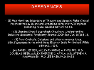 R E F E R E N C E S
• (1) Max Hamilton; Disorders of Thought and Speech; Fish’s Clinical
Psychopathology (Signs and Symptoms in Psychiatry);Varghese
publishing house; Second edition; 43-53.
• (2) Chandra Kiran & Suprakash Chaudhary ;Understanding
Delusions ;Industrial Psychiatry Journal 2009 Jan-Jun; 18(1);3-18.
• (3) Femi Oyebode; Delusions and other erroneous ideas;
SIMS’symptoms in the mind; Reed Elsevier India Pvt limited; Fifth
edition;111-134.
• (4) JANE L. EISEN, M.D.1
KATHARINE A. PHILLIPS, M.D.1
DOUGLAS BEER, M.D.1
KATHERINE D. ATALA, M.D.2
STEVEN A.
RASMUSSEN, M.D.1
LEE BAER, Ph.D. BABS
 