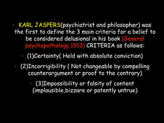 • KARL JASPERS(psychiatrist and philosopher) was
the first to define the 3 main criteria for a belief to
be considered delusional in his book (General
psychopathology,1913) CRITERIA as follows:
• (1)Certainty( Held with absolute conviction)
• (2)Incorrigibility ( Not changeable by compelling
counterargument or proof to the contrary)
• (3)Impossibility or falsity of content
(implausible,bizzare or patently untrue)
 