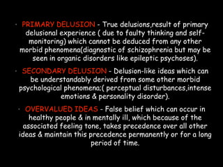 • PRIMARY DELUSION - True delusions,result of primary
delusional experience ( due to faulty thinking and self-
monitoring) which cannot be deduced from any other
morbid phenomena(diagnostic of schizophrenia but may be
seen in organic disorders like epileptic psychoses).
• SECONDARY DELUSION - Delusion-like ideas which can
be understandably derived from some other morbid
psychological phenomena;( perceptual disturbances,intense
emotions & personality disorder).
• OVERVALUED IDEAS - False belief which can occur in
healthy people & in mentally ill, which because of the
associated feeling tone, takes precedence over all other
ideas & maintain this precedence permanently or for a long
period of time.
 