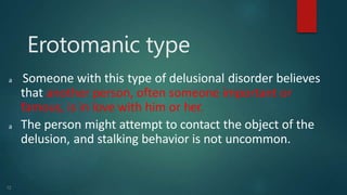 Erotomanic type
12
𝖺 Someone with this type of delusional disorder believes
that another person, often someone important or
famous, is in love with him or her.
𝖺 The person might attempt to contact the object of the
delusion, and stalking behavior is not uncommon.
 