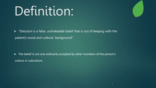 2
Definition:
 “Delusion is a false, unshakeable belief that is out of keeping with the
patient’s social and cultural background”
 The belief is not one ordinarily accepted by other members of the person's
culture or subculture.
 