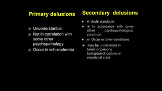 Primary delusions
 ⦿ Understandable
 ⦿ In accordance with some
other psychopathological
condition.
 ⦿ Occur in other conditions
 .may be understood in
terms of persons
background ,culture or
emotional state
Secondary delusions
⦿ Ununderstanble
⦿ Not in correlation with
some other
psychopathology
⦿ Occur in schizophrenia
 