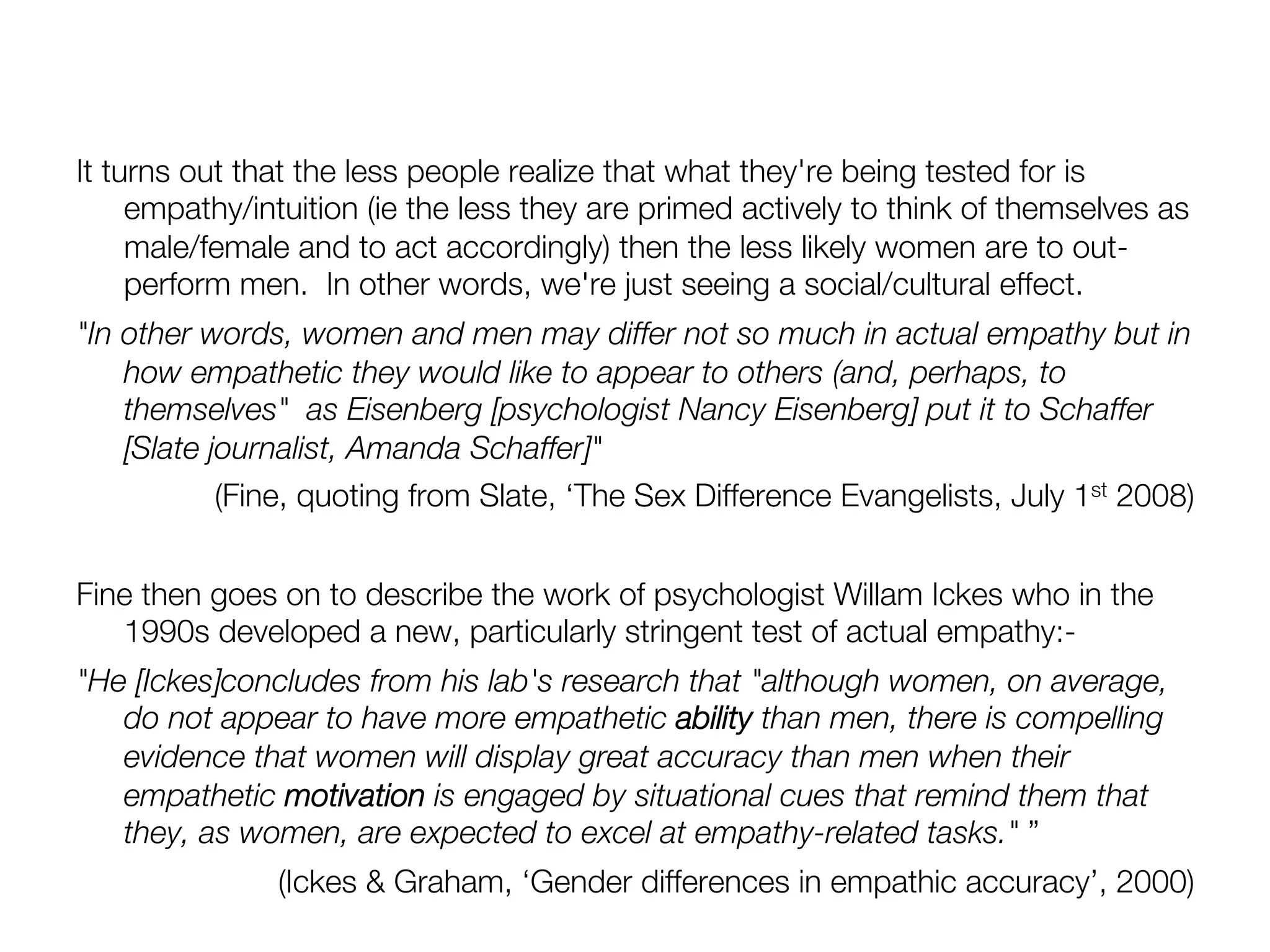 It turns out that the less people realize that what they're being tested for is
     empathy/intuition (ie the less they are primed actively to think of themselves as
     male/female and to act accordingly) then the less likely women are to out-
     perform men. In other words, we're just seeing a social/cultural effect.
"In other words, women and men may differ not so much in actual empathy but in
    how empathetic they would like to appear to others (and, perhaps, to
    themselves" as Eisenberg [psychologist Nancy Eisenberg] put it to Schaffer
    [Slate journalist, Amanda Schaffer]" 
            (Fine, quoting from Slate, ‘The Sex Difference Evangelists, July 1st 2008)

Fine then goes on to describe the work of psychologist Willam Ickes who in the
   1990s developed a new, particularly stringent test of actual empathy:-
"He [Ickes]concludes from his lab's research that "although women, on average,
   do not appear to have more empathetic ability than men, there is compelling
   evidence that women will display great accuracy than men when their
   empathetic motivation is engaged by situational cues that remind them that
   they, as women, are expected to excel at empathy-related tasks." ”
               (Ickes & Graham, ‘Gender differences in empathic accuracy’, 2000)
 