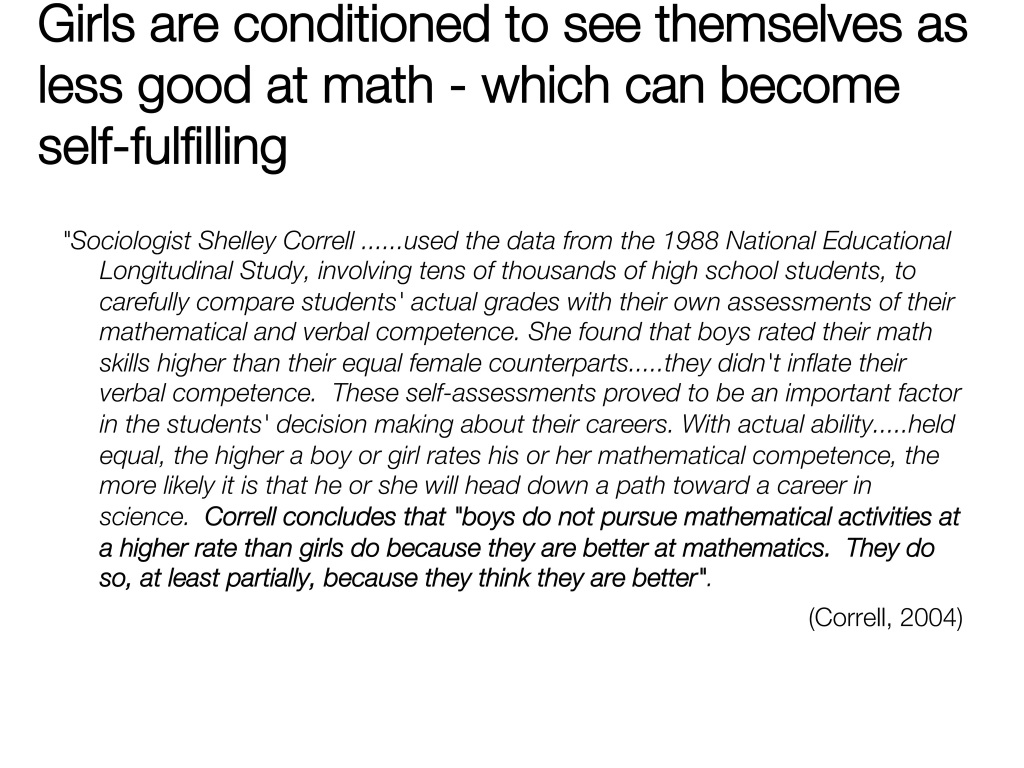 Girls are conditioned to see themselves as
less good at math - which can become
self-fulﬁlling
 "Sociologist Shelley Correll ......used the data from the 1988 National Educational
    Longitudinal Study, involving tens of thousands of high school students, to
    carefully compare students' actual grades with their own assessments of their
    mathematical and verbal competence. She found that boys rated their math
    skills higher than their equal female counterparts.....they didn't inﬂate their
    verbal competence. These self-assessments proved to be an important factor
    in the students' decision making about their careers. With actual ability.....held
    equal, the higher a boy or girl rates his or her mathematical competence, the
    more likely it is that he or she will head down a path toward a career in
    science. Correll concludes that "boys do not pursue mathematical activities at
    a higher rate than girls do because they are better at mathematics. They do
    so, at least partially, because they think they are better". 
                                                                       (Correll, 2004)
 