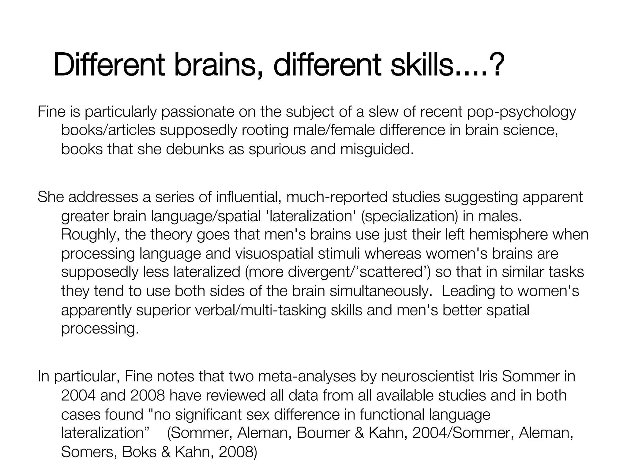 Different brains, different skills....?
Fine is particularly passionate on the subject of a slew of recent pop-psychology
   books/articles supposedly rooting male/female difference in brain science,
   books that she debunks as spurious and misguided.


She addresses a series of inﬂuential, much-reported studies suggesting apparent
   greater brain language/spatial 'lateralization' (specialization) in males.
   Roughly, the theory goes that men's brains use just their left hemisphere when
   processing language and visuospatial stimuli whereas women's brains are
   supposedly less lateralized (more divergent/’scattered’) so that in similar tasks
   they tend to use both sides of the brain simultaneously. Leading to women's
   apparently superior verbal/multi-tasking skills and men's better spatial
   processing.

In particular, Fine notes that two meta-analyses by neuroscientist Iris Sommer in
    2004 and 2008 have reviewed all data from all available studies and in both
    cases found "no signiﬁcant sex difference in functional language
    lateralization” (Sommer, Aleman, Boumer & Kahn, 2004/Sommer, Aleman,
    Somers, Boks & Kahn, 2008)
 