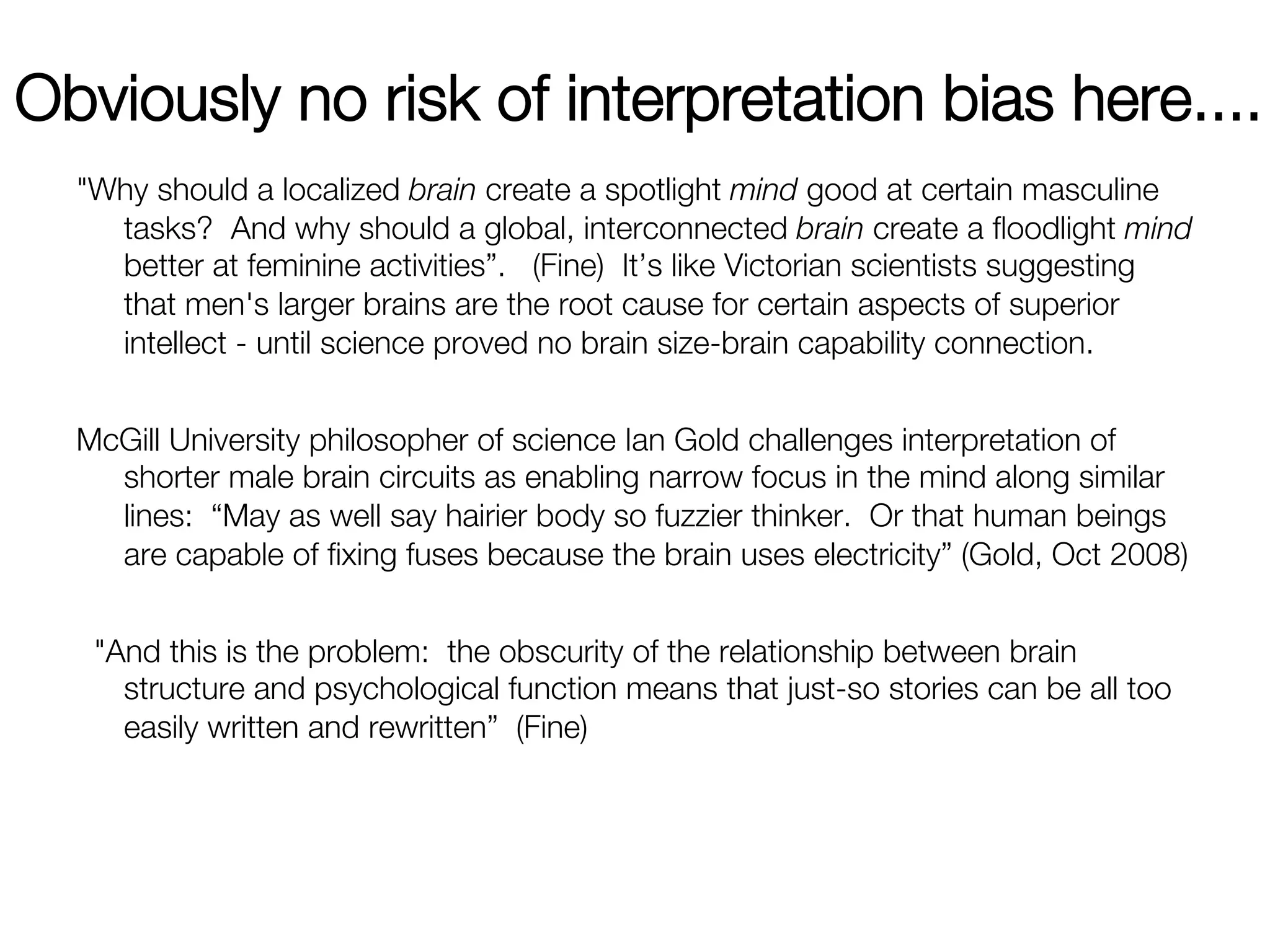 Obviously no risk of interpretation bias here....
  "Why should a localized brain create a spotlight mind good at certain masculine
    tasks? And why should a global, interconnected brain create a ﬂoodlight mind
    better at feminine activities”. (Fine) It’s like Victorian scientists suggesting
    that men's larger brains are the root cause for certain aspects of superior
    intellect - until science proved no brain size-brain capability connection. 
  
  McGill University philosopher of science Ian Gold challenges interpretation of
    shorter male brain circuits as enabling narrow focus in the mind along similar
    lines: “May as well say hairier body so fuzzier thinker. Or that human beings
    are capable of ﬁxing fuses because the brain uses electricity” (Gold, Oct 2008)
                                                                                   
   "And this is the problem: the obscurity of the relationship between brain
     structure and psychological function means that just-so stories can be all too
     easily written and rewritten” (Fine)
 