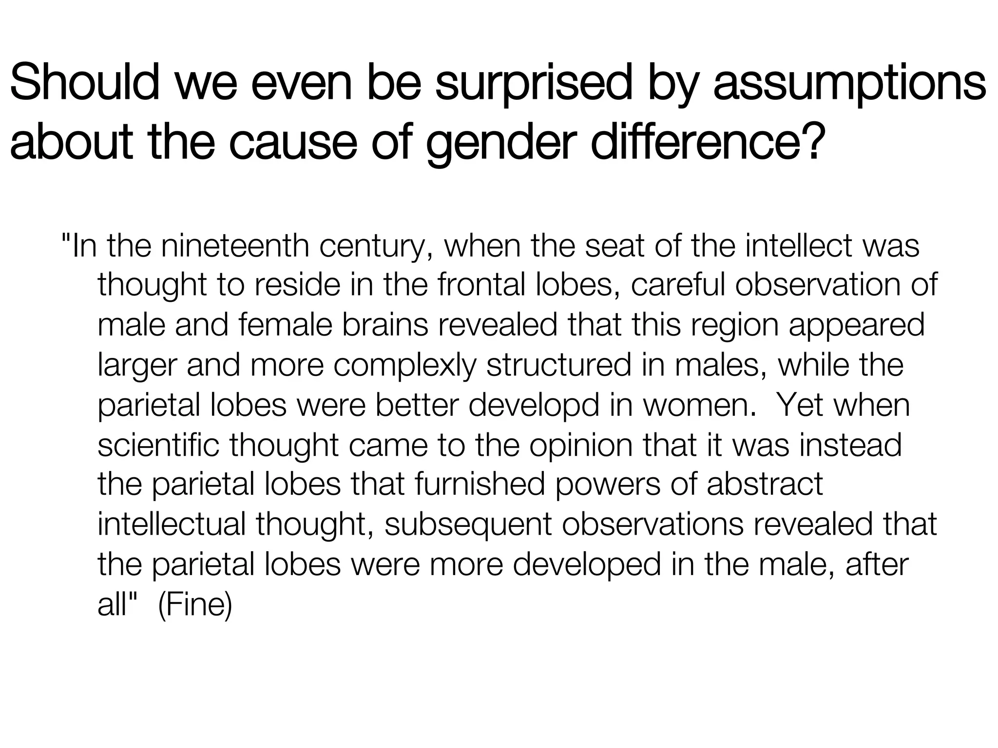 Should we even be surprised by assumptions
about the cause of gender difference?
  "In the nineteenth century, when the seat of the intellect was
     thought to reside in the frontal lobes, careful observation of
     male and female brains revealed that this region appeared
     larger and more complexly structured in males, while the
     parietal lobes were better developd in women. Yet when
     scientiﬁc thought came to the opinion that it was instead
     the parietal lobes that furnished powers of abstract
     intellectual thought, subsequent observations revealed that
     the parietal lobes were more developed in the male, after
     all" (Fine)
 