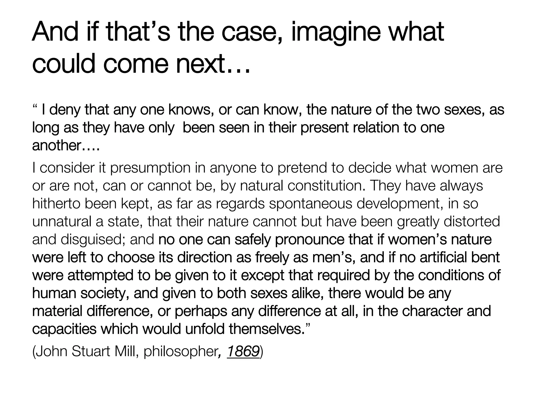 And if that’s the case, imagine what
could come next…
“ I deny that any one knows, or can know, the nature of the two sexes, as
long as they have only been seen in their present relation to one
another….
I consider it presumption in anyone to pretend to decide what women are
or are not, can or cannot be, by natural constitution. They have always
hitherto been kept, as far as regards spontaneous development, in so
unnatural a state, that their nature cannot but have been greatly distorted
and disguised; and no one can safely pronounce that if women’s nature
were left to choose its direction as freely as men’s, and if no artiﬁcial bent
were attempted to be given to it except that required by the conditions of
human society, and given to both sexes alike, there would be any
material difference, or perhaps any difference at all, in the character and
capacities which would unfold themselves.” 
(John Stuart Mill, philosopher, 1869) 
 