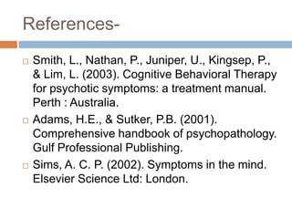 References-
   Smith, L., Nathan, P., Juniper, U., Kingsep, P.,
    & Lim, L. (2003). Cognitive Behavioral Therapy
    for psychotic symptoms: a treatment manual.
    Perth : Australia.
   Adams, H.E., & Sutker, P.B. (2001).
    Comprehensive handbook of psychopathology.
    Gulf Professional Publishing.
   Sims, A. C. P. (2002). Symptoms in the mind.
    Elsevier Science Ltd: London.
 