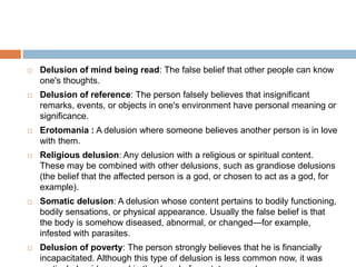    Delusion of mind being read: The false belief that other people can know
    one's thoughts.
   Delusion of reference: The person falsely believes that insignificant
    remarks, events, or objects in one's environment have personal meaning or
    significance.
   Erotomania : A delusion where someone believes another person is in love
    with them.
   Religious delusion: Any delusion with a religious or spiritual content.
    These may be combined with other delusions, such as grandiose delusions
    (the belief that the affected person is a god, or chosen to act as a god, for
    example).
   Somatic delusion: A delusion whose content pertains to bodily functioning,
    bodily sensations, or physical appearance. Usually the false belief is that
    the body is somehow diseased, abnormal, or changed—for example,
    infested with parasites.
   Delusion of poverty: The person strongly believes that he is financially
    incapacitated. Although this type of delusion is less common now, it was
 