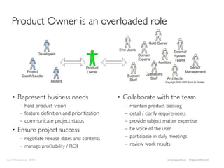 Product Owner is an overloaded role




    • Represent business needs                       • Collaborate with the team
            – hold product vision                      –   maintain product backlog
            – feature deﬁnition and prioritization     –   detail / clarify requirements
            – communicate project status               –   provide subject matter expertise
    • Ensure project success                           –   be voice of the user
            – negotiate release dates and contents     –   participate in daily meetings
            – manage proﬁtability / ROI                –   review work results

Lean UX Fundamentals 02/2011                                                JANICE@LUXR.CO   TIM@COOPER.COM
 