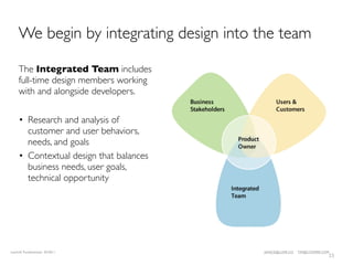 We begin by integrating design into the team

    The Integrated Team includes
    full-time design members working
    with and alongside developers.

    • Research and analysis of
      customer and user behaviors,
      needs, and goals
    • Contextual design that balances
      business needs, user goals,
      technical opportunity




LeanUX Fundamentals 02/2011             JANICE@LUXR.CO   TIM@COOPER.COM
                                                                      15
 