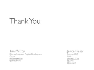 Thank You


Tim McCoy                                  Janice Fraser
Director, Integrated Product Development   Founder/CEO
Cooper                                     LUXr
tim@cooper.com                             janice@LUXr.co
@seriouslynow                              @luxrco
                                           @clevergirl
 