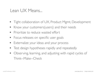 Lean UX Means...

             •        Tight collaboration of UX, Product Mgmt, Development
             •        Know your customers(users) and their needs
             •        Prioritize to reduce wasted effort
             •        Focus releases on speciﬁc user goals
             •        Externalize your ideas and your process
             •        Test design hypotheses rapidly and repeatedly
             •        Observing, learning, and adjusting with rapid cycles of
                      Think--Make--Check


LeanUX Fundamentals 02/2011                                      JANICE@LUXR.CO   TIM@COOPER.COM
 