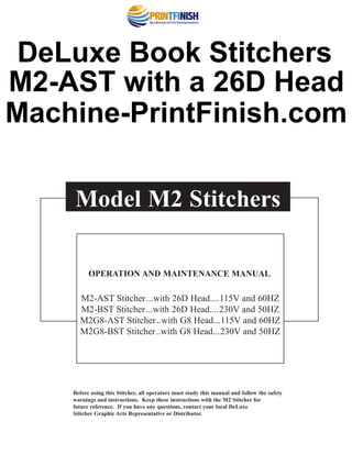 Before using this Stitcher, all operators must study this manual and follow the safety
warnings and instructions. Keep these instructions with the M2 Stitcher for
future reference. If you have any questions, contact your local DeLuxe
Stitcher Graphic Arts Representative or Distributor.
Model M2 Stitchers
OPERATION AND MAINTENANCE MANUAL
M2-AST Stitcher...with 26D Head....115V and 60HZ
M2-BST Stitcher...with 26D Head....230V and 50HZ
M2G8-AST Stitcher..with G8 Head...115V and 60HZ
M2G8-BST Stitcher..with G8 Head...230V and 50HZ
®
DeLuxe Book Stitchers
M2-AST with a 26D Head
Machine-PrintFinish.com
 