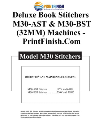 Before using this Stitcher, all operators must study this manual and follow the safety
warnings and instructions. Keep these instructions with the M30 Stitcher for future
reference. If you have any questions, contact your local DeLuxe Stitcher Graphic Arts
Representative or Distributor.
Model M30 Stitchers
OPERATION AND MAINTENANCE MANUAL
M30-AST Stitcher...............115V and 60HZ
M30-BST Stitcher...............230V and 50HZ
®
Deluxe Book Stitchers
M30-AST & M30-BST
(32MM) Machines -
PrintFinish.Com
 