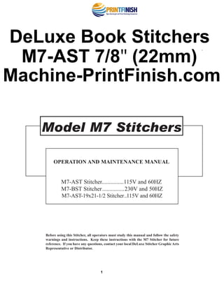 Before using this Stitcher, all operators must study this manual and follow the safety
warnings and instructions. Keep these instructions with the M7 Stitcher for future
reference. If you have any questions, contact your local DeLuxe Stitcher Graphic Arts
Representative or Distributor.
Model M7 Stitchers
OPERATION AND MAINTENANCE MANUAL
M7-AST Stitcher...............115V and 60HZ
M7-BST Stitcher...............230V and 50HZ
M7-AST-19x21-1/2 Stitcher..115V and 60HZ
®
1
DeLuxe Book Stitchers
M7-AST 7/8″ (22mm)
Machine-PrintFinish.com
 