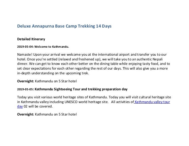 Deluxe Annapurna Base Camp Trekking 14 Days
Detailed Itinerary
2019-05-04: Welcome to Kathmandu.
Namaste! Upon your arrival we welcome you at the international airport and transfer you to our
hotel. Once you’re settled (relaxed and freshened up), we will take you to an authentic Nepali
dinner. We can get to know each other better on the dining table while enjoying tasty food, and to
set clear expectations for each other regarding the rest of our days. This will also give you a more
in-depth understanding on the upcoming trek.
Overnight: Kathmandu on 5 Star hotel
2019-05-05: Kathmandu Sightseeing Tour and trekking preparation day
Today you visit various world heritage sites of Kathmandu. Today you will visit cultural heritage site
in Kathmandu valley including UNESCO world heritage site. All activities of Kathmandu valley tour
day 02 will be covered.
Overnight: Kathmandu on 5 Star hotel
 