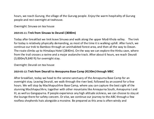 hours, we reach Gurung, the village of the Gurung people. Enjoy the warm hospitality of Gurung
people and rest overnight at teahouse.
Overnight: Sinuwa on tea house
2019-05-11: Trek from Sinuwa to Deurali (3000m)
Today after breakfast we trek leave Sinuwa and walk along the upper Modi Khola valley. The trek
for today is relatively physically demanding, as most of the time it is walking uphill. After lunch, we
continue our trek to Bamboo through an uninhabited forest area, and then all the way to Dovan.
The route climbs up to Himalaya Hotel (2840m). On the way we can explore the Hinku cave, where
from the trail crosses a ravine and a major avalanche track. After about 6 hours, we reach Deurali
(3,000m/9,840 ft) for overnight stay.
Overnight: Deurali on tea house
2019-05-12: Trek from Deurali to Annapurna Base Camp (4130m) through MBC
After breakfast, today we head to the serene sanctuary of the Annapurna Base Camp for an
overnight stay. Leaving Deurali, we walk through the river bed, followed by an ascend for a few
hours. We will stop by Machhapuchhre Base Camp, where you can capture the best sight of the
stunning Machhapuchhre, together with other mountains like Annapurna South, Annapurna I and
III, as well as Gangapurna. If people experience any high altitude sickness, we can choose to stay at
the lounge there for safety concern. Or else, we continue our journey to the ABC through a few
roofless shepherds huts alongside a moraine. Be prepared as this area is often windy and
 