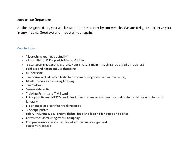 2019-05-18: Departure
At the assigned time, you will be taken to the airport by our vehicle. We are delighted to serve you
in any means. Goodbye and may we meet again.
Cost includes
 “Everything you need actually”
 Airport Pickup & Drop with Private Vehicle
 5 Star accommodations and breakfast in city, 3 night in Kathmandu 2 Night in pokhara
 Pokhara and Kathmandu sightseeing
 all locals tax
 Tea house with attached toilet bathroom- during trek (Best on the route),
 Meals 3 times a day during trekking
 Tea /coffee
 Seasonable fruits
 Trekking Permit and TIMS card
 Entry permits on UNESCO world heritage sites and where ever needed during activities mentioned on
itinerary
 Experienced and certified trekking guide
 2 Sherpa porter
 Salary, insurance, equipment, flights, food and lodging for guide and porter
 Certificates of trekking by our company
 Comprehensive medical kit, Travel and rescue arrangement
 Rescue Management,
 