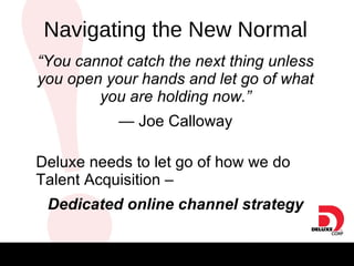 “ You cannot catch the next thing unless you open your hands and let go of what you are holding now.” —  Joe Calloway Deluxe needs to let go of how we do Talent Acquisition –  Dedicated online channel strategy Navigating the New Normal 
