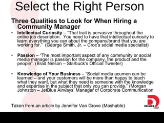 Select the Right Person  Three Qualities to Look for When Hiring a Community Manager   Intellectual Curiosity  – “That trait is pervasive throughout the entire job description.  You need to have that intellectual curiosity to learn everything you can about the company/brand that you are working for.”  (George Smith, Jr. – Croc’s social media specialist) Passion  – “The most important aspect of any community or social media manager is passion for the company, the product and the people”. (Brad Nelson – Starbuck’s Official Tweeter) Knowledge of Your Business  – “Social media acumen can be learned – and your customers will be more than happy to teach what they want, but what they need is someone with the knowledge and expertise in the subject that only you can provide.” (Morgan Johnston – JetBlue Airways’ Manager of Corporate Communication Taken from an article by Jennifer Van Grove (Mashable) 