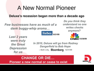A New Normal Pioneer Last 2 years were truly the Great Depression for us Deluxe’s recession began more than a decade ago CHANGE OR DIE…  Pioneer a new normal or cease to exist A New Normal Pioneer In 2010, Deluxe will go from Rodney Dangerfield to Bob Hope  –  Beth Lilly,  12/31/09 Few businesses have as much of a dank buggy-whip aroma…  9/21/09 Do you think they understand no one writes checks anymore?  12/30/09 
