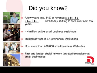 Did You Know? ››   A few years ago, 14% of revenue  outside checks ;  37% today  shifting to 55% over next few years ››   > 4 million active small business customers ››   Trusted advisor to 6,400 financial institutions ››   Host more than 400,000 small business Web sites ››   First and largest social network targeted exclusively at small businesses Did you know? 