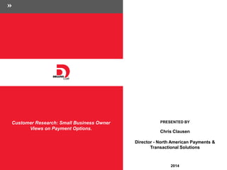 Customer Research: 
Small Business Owner 
Views on Payment Options. 
PRESENTED BY 
Chris Clausen 
Director - North American Payments & Transactional Solutions 
May 2014 
© 2014 Deluxe Enterprise Operations, Inc. All rights reserved. Proprietary and Confidential. 
 