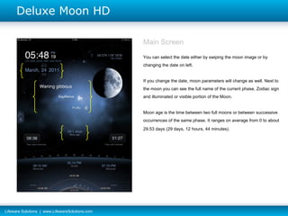 Main Screen You can select the date either by swiping the moon image or by changing the date on left. If you change the date, moon parameters will change as well. Next to the moon you can see the full name of the current phase, Zodiac sign and illuminated or visible portion of the Moon. Moon age  is the time between two full moons or between successive occurrences of the same phase. It ranges on average from 0 to about 29.53 days (29 days, 12 hours, 44 minutes).   1 