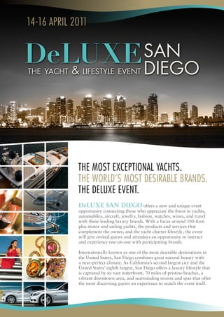 14‑16 april 2011




             The MosT excepTional YachTs.
             The world’s MosT desirable brands.
             The deluxe evenT.
             DeLUXE San DiEgo offers a new and unique event
             opportunity connecting those who appreciate the finest in yachts,
             automobiles, aircraft, jewelry, fashion, watches, wines, and travel
             with those leading luxury brands. With a focus around 100-foot-
             plus motor and sailing yachts, the products and services that
             complement the owner, and the yacht charter lifestyle, the event
             will give invited guests and attendees an opportunity to interact
             and experience one-on-one with participating brands.

             Internationally known as one of the most desirable destinations in
             the United States, San Diego combines great natural beauty with
             a near-perfect climate. As California’s second largest city and the
             United States’ eighth largest, San Diego offers a luxury lifestyle that
             is captured by its vast waterfront, 70 miles of pristine beaches, a
             vibrant downtown area, and surrounding resorts and spas that offer
             the most discerning guests an experience to match the event itself.
 