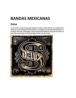 BANDAS MEXICANAS
Delux
es una banda mexicana de pop punk originaria de Tijuana, Baja California. Los miembros de la
banda son cuatro: Mo Mauricio Pérez (Guitarra y vocalista), Leo Leonardo Ramírez (Guitarra y
vocalista), Papas Alex Ortega (Bajo, coros) y Damián Dávila (Batería). Este grupo de Tijuana, se
desarrolló en gran parte en residencial Agua Caliente, Privada del Rey.
 