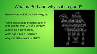 What is Perl and why is it so good?
Martin Houston, Deluxe Technology Ltd
Perl is a language that has been in
wide use for over 1/4 of a century.
Where did it come from?
What has it been used for?
Why it is still relivant in 2017?
 
