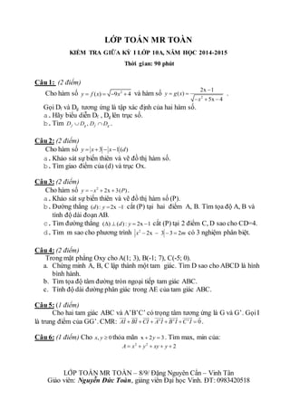 LỚP TOÁN MR TOÀN 
KIỂM TRA GIỮA KỲ I LỚP 10A, NĂM HỌC 2014-2015 
Thời gian: 90 phút 
Câu 1: (2 điểm) 
Cho hàm số y  f (x)  9x2  4 và hàm số 
2x 1 
  
2 
y g x 
( ) 
 
   
5x 4 
x 
. 
Gọi Df và Dg tương ứng là tập xác định của hai hàm số. 
a. Hãy biểu diễn Df , Dg lên trục số. 
b. Tìm , f g f g D D D D . 
Câu 2: (2 điểm) 
Cho hàm số y  x3  x1 (d) 
a. Khảo sát sự biến thiên và vẽ đồ thị hàm số. 
b. Tìm giao điểm của (d) và trục Ox. 
Câu 3: (2 điểm) 
Cho hàm số 2 y  x  2x  3(P) . 
a. Khảo sát sự biến thiên và vẽ đồ thị hàm số (P). 
b. Đường thẳng (d) : y 2x 1 cắt (P) tại hai điểm A, B. Tìm tọa độ A, B và 
tính độ dài đoạn AB. 
c. Tìm đường thẳng ()  (d) : y  2x 1 cắt (P) tại 2 điểm C, D sao cho CD=4. 
d. Tìm m sao cho phương trình 2 x  2x  3 3  2m có 3 nghiệm phân biệt. 
Câu 4: (2 điểm) 
Trong mặt phẳng Oxy cho A(1; 3), B(-1; 7), C(-5; 0). 
a. Chứng minh A, B, C lập thành một tam giác. Tìm D sao cho ABCD là hình 
bình hành. 
b. Tìm tọa độ tâm đường tròn ngoại tiếp tam giác ABC. 
c. Tính độ dài đường phân giác trong AE của tam giác ABC. 
Câu 5: (1 điểm) 
Cho hai tam giác ABC và A’B’C’ có trọng tâm tương ứng là G và G’. Gọi I 
là trung điểm của GG’. CMR: AI  BI CI  A' I  B' I C' I  0 . 
Câu 6: (1 điểm) Cho x, y  0 thỏa mãn x  2y  3 . Tìm max, min của: 
2 2 A  x  y  xy  y  2 
LỚP TOÁN MR TOÀN – 8/9/ Đặng Nguyên Cẩn – Vinh Tân 
Giáo viên: Nguyễn Đức Toàn, giảng viên Đại học Vinh. ĐT: 0983420518 
 