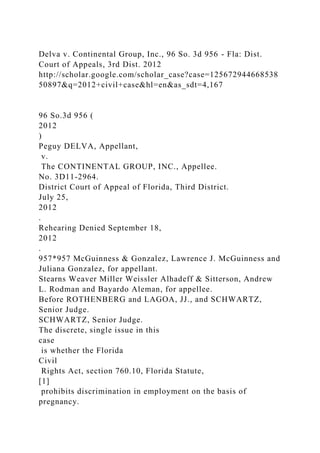 Delva v. Continental Group, Inc., 96 So. 3d 956 - Fla: Dist.
Court of Appeals, 3rd Dist. 2012
http://scholar.google.com/scholar_case?case=125672944668538
50897&q=2012+civil+case&hl=en&as_sdt=4,167
96 So.3d 956 (
2012
)
Peguy DELVA, Appellant,
v.
The CONTINENTAL GROUP, INC., Appellee.
No. 3D11-2964.
District Court of Appeal of Florida, Third District.
July 25,
2012
.
Rehearing Denied September 18,
2012
.
957*957 McGuinness & Gonzalez, Lawrence J. McGuinness and
Juliana Gonzalez, for appellant.
Stearns Weaver Miller Weissler Alhadeff & Sitterson, Andrew
L. Rodman and Bayardo Aleman, for appellee.
Before ROTHENBERG and LAGOA, JJ., and SCHWARTZ,
Senior Judge.
SCHWARTZ, Senior Judge.
The discrete, single issue in this
case
is whether the Florida
Civil
Rights Act, section 760.10, Florida Statute,
[1]
prohibits discrimination in employment on the basis of
pregnancy.
 