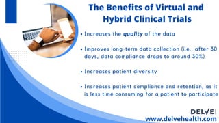 Increases the quality of the data
Improves long-term data collection (i.e., after 30
days, data compliance drops to around 30%)
Increases patient diversity
Increases patient compliance and retention, as it
is less time consuming for a patient to participate
www.delvehealth.com
The Benefits of Virtual and
Hybrid Clinical Trials
 